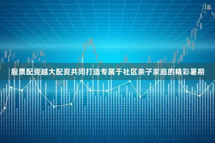 股票配资越大配资共同打造专属于社区亲子家庭的精彩暑期