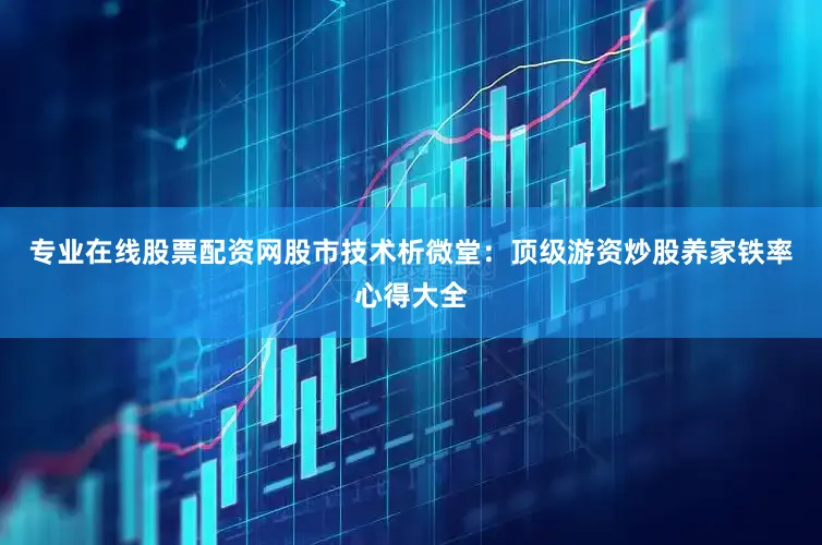 专业在线股票配资网股市技术析微堂：顶级游资炒股养家铁率心得大全