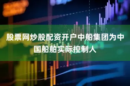 股票网炒股配资开户中船集团为中国船舶实际控制人