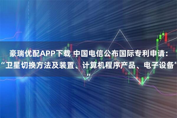 豪瑞优配APP下载 中国电信公布国际专利申请:“卫星切换方法及装置、计算机程序产品、电子设备”