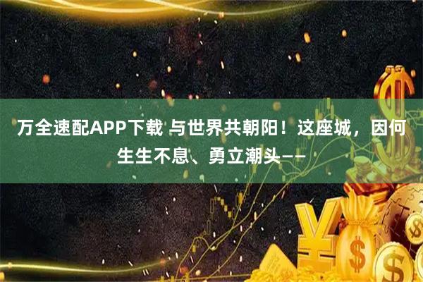 万全速配APP下载 与世界共朝阳！这座城，因何生生不息、勇立潮头——