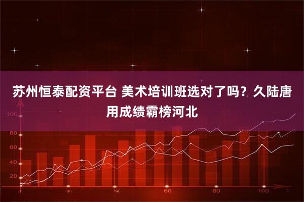 苏州恒泰配资平台 美术培训班选对了吗?久陆唐用成绩霸榜河北