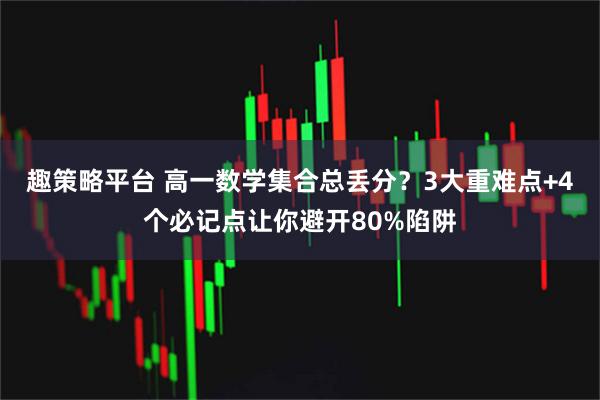 趣策略平台 高一数学集合总丢分?3大重难点+4个必记点让你避开80%陷阱