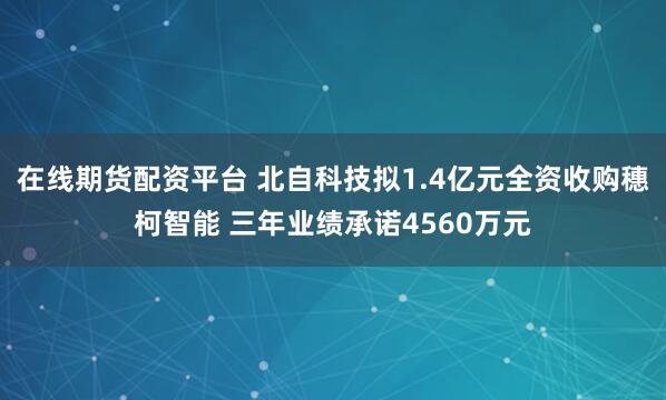 在线期货配资平台 北自科技拟1.4亿元全资收购穗柯智能 三年业绩承诺4560万元
