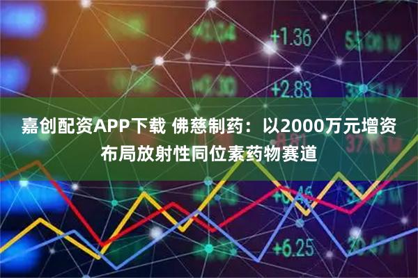 嘉创配资APP下载 佛慈制药：以2000万元增资布局放射性同位素药物赛道