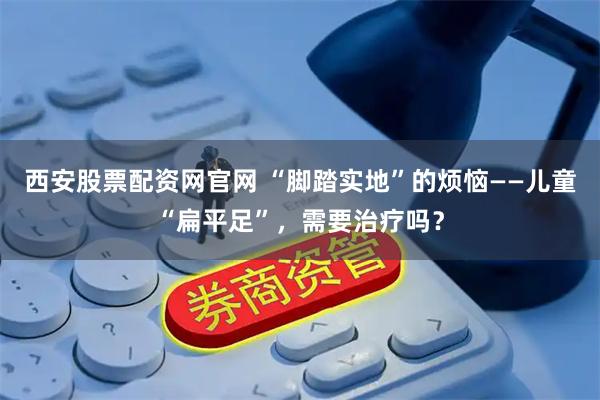 西安股票配资网官网 “脚踏实地”的烦恼——儿童“扁平足”,需要治疗吗?