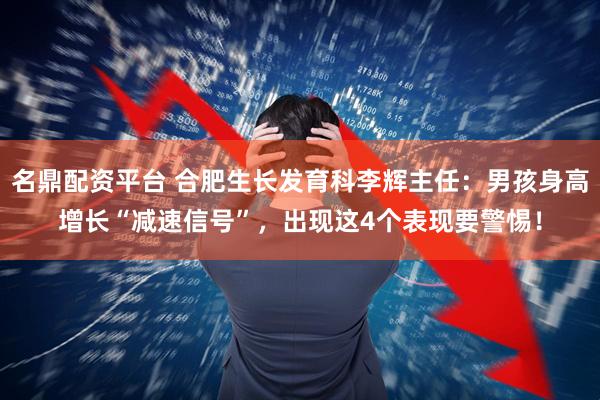 名鼎配资平台 合肥生长发育科李辉主任：男孩身高增长“减速信号”，出现这4个表现要警惕！