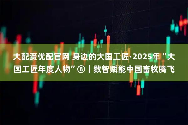 大配资优配官网 身边的大国工匠·2025年“大国工匠年度人物”⑧|数智赋能中国畜牧腾飞