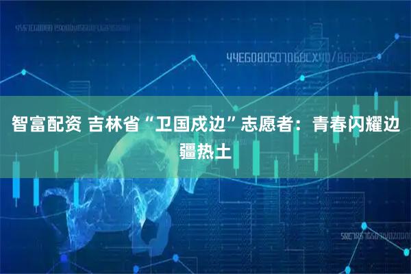 智富配资 吉林省“卫国戍边”志愿者：青春闪耀边疆热土