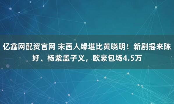 亿鑫网配资官网 宋茜人缘堪比黄晓明！新剧摇来陈好、杨紫孟子义，欧豪包场4.5万