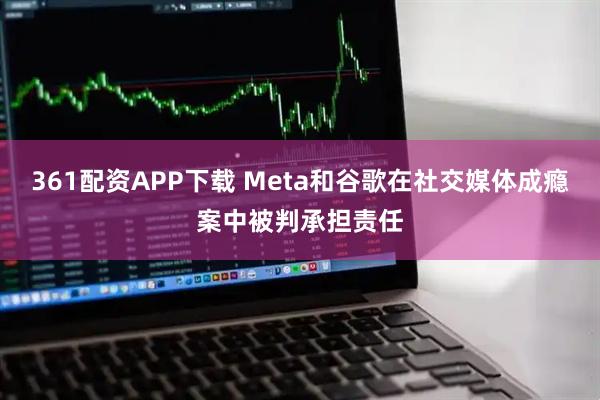 361配资APP下载 Meta和谷歌在社交媒体成瘾案中被判承担责任
