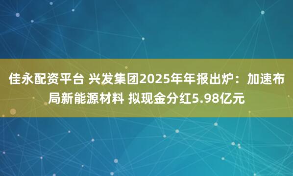 佳永配资平台 兴发集团2025年年报出炉：加速布局新能源材料 拟现金分红5.98亿元