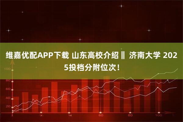维嘉优配APP下载 山东高校介绍‖ 济南大学 2025投档分附位次!