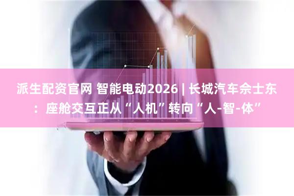 派生配资官网 智能电动2026 | 长城汽车佘士东：座舱交互正从“人机”转向“人-智-体”
