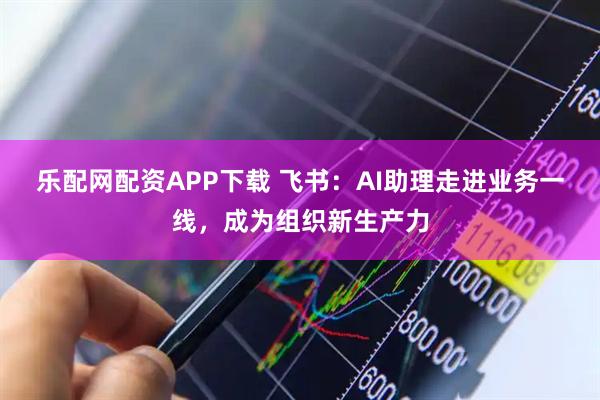 乐配网配资APP下载 飞书：AI助理走进业务一线，成为组织新生产力