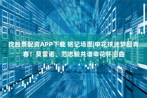 找股票配资APP下载 铭记场面|申花球迷梦回青春！莫雷诺、范志毅共谱申花怀旧曲