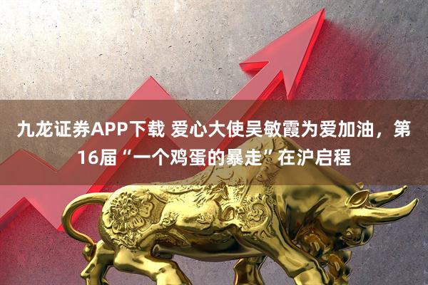 九龙证券APP下载 爱心大使吴敏霞为爱加油，第16届“一个鸡蛋的暴走”在沪启程