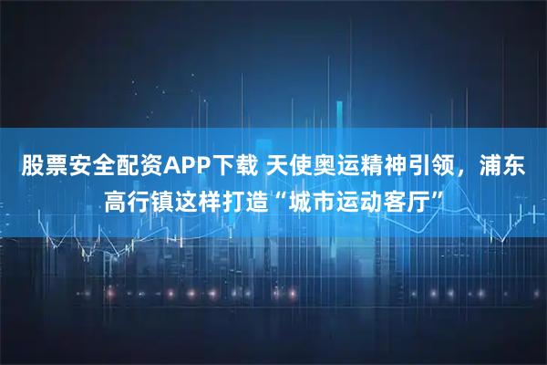 股票安全配资APP下载 天使奥运精神引领，浦东高行镇这样打造“城市运动客厅”