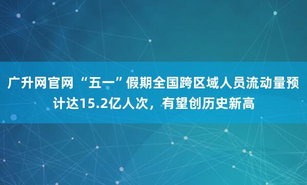 广升网官网 “五一”假期全国跨区域人员流动量预计达15.2亿人次，有望创历史新高