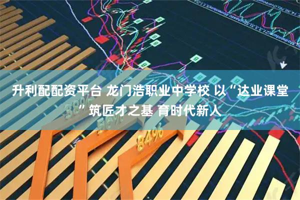 升利配配资平台 龙门浩职业中学校 以“达业课堂”筑匠才之基 育时代新人