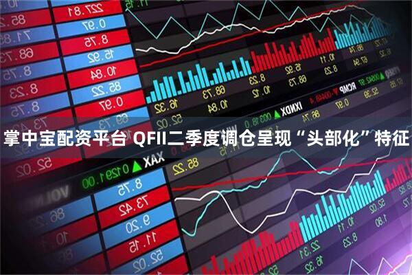 掌中宝配资平台 QFII二季度调仓呈现“头部化”特征