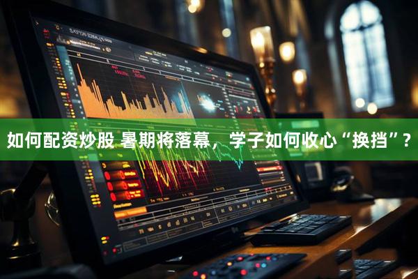 如何配资炒股 暑期将落幕，学子如何收心“换挡”?