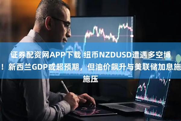 证券配资网APP下载 纽币NZDUSD遭遇多空博弈！新西兰GDP或超预期，但油价飙升与美联储加息施压